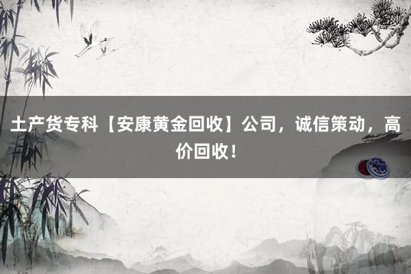 土产货专科【安康黄金回收】公司，诚信策动，高价回收！