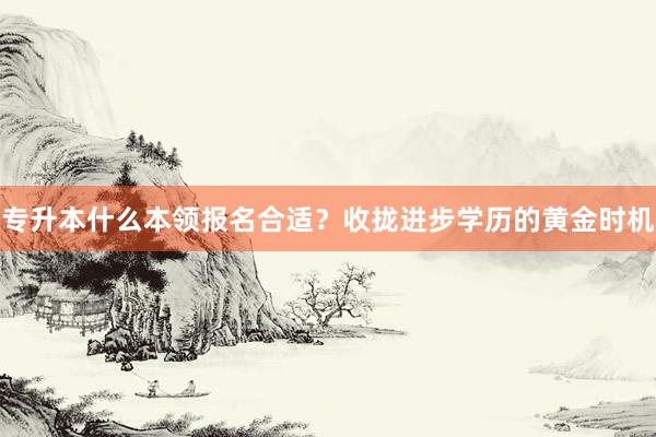 专升本什么本领报名合适？收拢进步学历的黄金时机