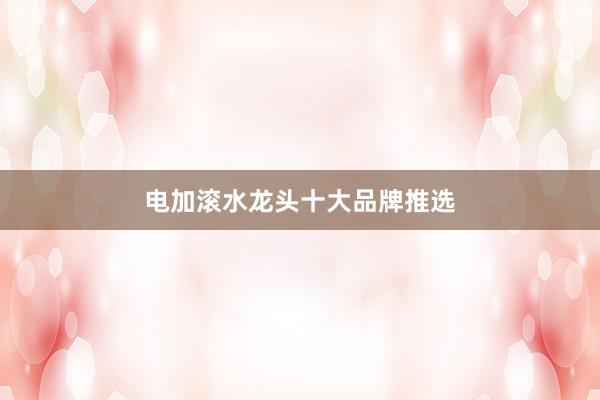电加滚水龙头十大品牌推选