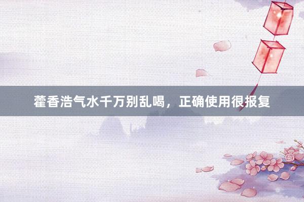 藿香浩气水千万别乱喝，正确使用很报复