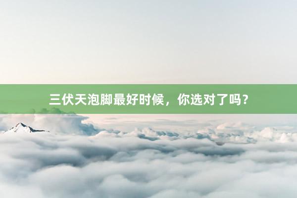 三伏天泡脚最好时候，你选对了吗？